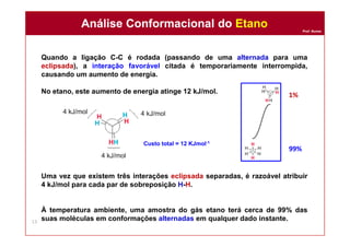 Prof. Nunes
Quando a ligação C-C é rodada (passando de uma alternada para uma
eclipsada), a interação favorável citada é temporariamente interrompida,
causando um aumento de energia.
No etano, este aumento de energia atinge 12 kJ/mol.
Uma vez que existem três interações eclipsada separadas, é razoável atribuir
4 kJ/mol para cada par de sobreposição H-H.
À temperatura ambiente, uma amostra do gás etano terá cerca de 99% das
suas moléculas em conformações alternadas em qualquer dado instante.
Análise Conformacional do EtanoAnálise Conformacional do Etano
13
Custo total = 12 KJmol-1
1%
99%
 