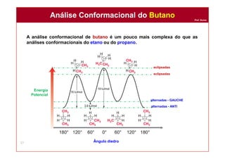 Prof. Nunes
A análise conformacional de butano é um pouco mais complexa do que as
análises conformacionais do etano ou do propano.
Análise Conformacional do ButanoAnálise Conformacional do Butano
17 Ângulo diedro
Energia
Potencial
alternadas - GAUCHE
alternadas - ANTI
eclipsadas
eclipsadas
 