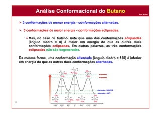 Prof. Nunes
 3 conformações de menor energia - conformações alternadas.
 3 conformações de maior energia - conformações eclipsadas.
Mas, no caso de butano, note que uma das conformações eclipsadas
(ângulo diedro = 0) é maior em energia do que as outras duas
conformações eclipsadas. Em outras palavras, as três conformações
eclipsadas não são degeneradas.
Da mesma forma, uma conformação alternada (ângulo diedro = 180) é inferior
em energia do que as outras duas conformações alternadas.
Análise Conformacional do ButanoAnálise Conformacional do Butano
18
 