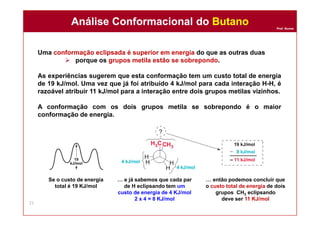 Prof. Nunes
Uma conformação eclipsada é superior em energia do que as outras duas
 porque os grupos metila estão se sobrepondo.
As experiências sugerem que esta conformação tem um custo total de energia
de 19 kJ/mol. Uma vez que já foi atribuído 4 kJ/mol para cada interação H-H, é
razoável atribuir 11 kJ/mol para a interação entre dois grupos metilas vizinhos.
A conformação com os dois grupos metila se sobrepondo é o maior
conformação de energia.
Análise Conformacional do ButanoAnálise Conformacional do Butano
21
… e já sabemos que cada par
de H eclipsando tem um
custo de energia de 4 KJ/mol
2 x 4 = 8 KJ/mol
Se o custo de energia
total é 19 KJ/mol
… então podemos concluir que
o custo total de energia de dois
grupos CH3 eclipsando
deve ser 11 KJ/mol
 
