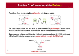 Prof. Nunes
As outras duas conformações eclipsadas são degeneradas.
Em cada caso, existe um par de H e dois pares H/CH3 eclipsados. Temos todas
as informações necessárias para calcular a energia dessas conformações.
Sabemos que eclipsando H de são 4 kJ/mol, e cada conjunto de H/CH3 eclipsado
é 6 kJ/mol. Portanto, calcula-se um custo total de energia de 16 kJ/mol.
Análise Conformacional do ButanoAnálise Conformacional do Butano
22
Custo total =
 