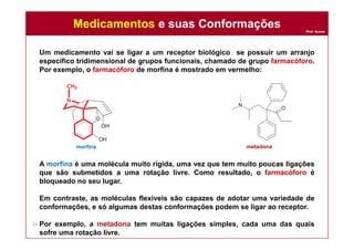 Prof. Nunes
Um medicamento vai se ligar a um receptor biológico se possuir um arranjo
específico tridimensional de grupos funcionais, chamado de grupo farmacóforo.
Por exemplo, o farmacóforo de morfina é mostrado em vermelho:
A morfina é uma molécula muito rígida, uma vez que tem muito poucas ligações
que são submetidos a uma rotação livre. Como resultado, o farmacóforo é
bloqueado no seu lugar.
Em contraste, as moléculas flexíveis são capazes de adotar uma variedade de
conformações, e só algumas destas conformações podem se ligar ao receptor.
Por exemplo, a metadona tem muitas ligações simples, cada uma das quais
sofre uma rotação livre.
Medicamentos e suas ConformaçõesMedicamentos e suas Conformações
24
morfina metadona
 