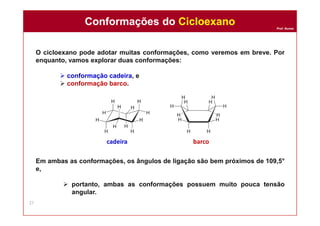 Prof. Nunes
O cicloexano pode adotar muitas conformações, como veremos em breve. Por
enquanto, vamos explorar duas conformações:
 conformação cadeira, e
 conformação barco.
Em ambas as conformações, os ângulos de ligação são bem próximos de 109,5°
e,
 portanto, ambas as conformações possuem muito pouca tensão
angular.
cadeira barco
Conformações do CicloexanoConformações do Cicloexano
27
 