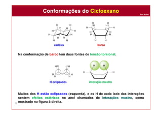Prof. Nunes
Na conformação de barco tem duas fontes de tensão torsional.
Muitos dos H estão eclipsados (esquerda), e os H de cada lado das interações
sentem efeitos estéricos no anel chamados de interações mastro, como
mostrado na figura à direita.
cadeira barco
H eclipsados interação mastro
Conformações do CicloexanoConformações do Cicloexano
29
 