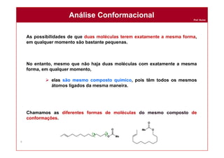 Prof. Nunes
As possibilidades de que duas moléculas terem exatamente a mesma forma,
em qualquer momento são bastante pequenas.
No entanto, mesmo que não haja duas moléculas com exatamente a mesma
forma, em qualquer momento,
 elas são mesmo composto químico, pois têm todos os mesmos
átomos ligados da mesma maneira.
Chamamos as diferentes formas de moléculas do mesmo composto de
conformações.
Análise ConformacionalAnálise Conformacional
4
 
