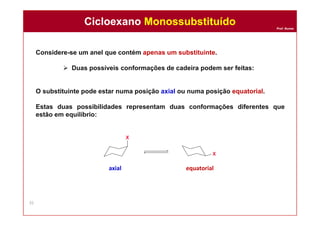 Prof. Nunes
Considere-se um anel que contém apenas um substituinte.
 Duas possíveis conformações de cadeira podem ser feitas:
O substituinte pode estar numa posição axial ou numa posição equatorial.
Estas duas possibilidades representam duas conformações diferentes que
estão em equilíbrio:
axial equatorial
Cicloexano MonossubstituídoCicloexano Monossubstituído
35
 