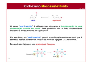Prof. Nunes
O termo “anel invertido" é utilizado para descrever a transformação de uma
conformação cadeira em outra. Este processo não é feito simplesmente
movendo a molécula como uma panqueca.
Em vez disso, um “anel invertido” possui uma alteração conformacional que é
realizada apenas por meio de rotação de todas as ligações C-C individuais.
Isto pode ser visto com uma projeção de Newman.
axial equatorial
Cicloexano MonossubstituídoCicloexano Monossubstituído
36
 