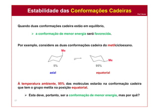Prof. Nunes
Quando duas conformações cadeira estão em equilíbrio,
 a conformação de menor energia será favorecida.
Por exemplo, considere as duas conformações cadeira do metilcicloexano.
À temperatura ambiente, 95% das moléculas estarão na conformação cadeira
que tem o grupo metila na posição equatorial.
 Esta deve, portanto, ser a conformação de menor energia, mas por quê?
axial equatorial
Estabilidade das Conformações CadeirasEstabilidade das Conformações Cadeiras
37
 