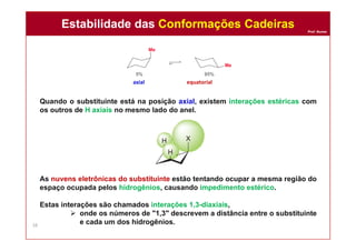 Prof. Nunes
Quando o substituinte está na posição axial, existem interações estéricas com
os outros de H axiais no mesmo lado do anel.
As nuvens eletrônicas do substituinte estão tentando ocupar a mesma região do
espaço ocupada pelos hidrogênios, causando impedimento estérico.
Estas interações são chamados interações 1,3-diaxiais,
 onde os números de "1,3" descrevem a distância entre o substituinte
e cada um dos hidrogênios.
axial equatorial
Estabilidade das Conformações CadeirasEstabilidade das Conformações Cadeiras
38
 