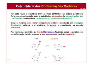 Prof. Nunes
Por esta razão, o equilíbrio entre as duas conformações cadeira geralmente
favorece a conformação com o substituinte equatorial. As concentrações dos
confôrmeros, no equilíbrio, dependerão do tamanho do substituinte.
Grupos maiores terão maior impedimento estérico resultando em interações
1,3-diaxiais maiores, e o equilíbrio favorecerá o substituinte na posição
equatorial.
Por exemplo, o equilíbrio de terc-butilcicloexano favorece quase completamente
a conformação cadeira com um grupo terc-butila na posição equatorial:
axial equatorial
Estabilidade das Conformações CadeirasEstabilidade das Conformações Cadeiras
39
 