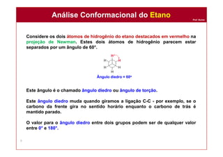 Prof. Nunes
Considere os dois átomos de hidrogênio do etano destacados em vermelho na
projeção de Newman. Estes dois átomos de hidrogênio parecem estar
separados por um ângulo de 60°.
Este ângulo é o chamado ângulo diedro ou ângulo de torção.
Este ângulo diedro muda quando giramos a ligação C-C - por exemplo, se o
carbono da frente gira no sentido horário enquanto o carbono de trás é
mantido parado.
O valor para o ângulo diedro entre dois grupos podem ser de qualquer valor
entre 0° e 180°.
Análise Conformacional do EtanoAnálise Conformacional do Etano
9
Ângulo diedro = 60o
 