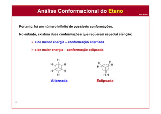 Prof. Nunes
Portanto, há um número infinito de possíveis conformações.
No entanto, existem duas conformações que requerem especial atenção:
 a de menor energia – conformação alternada
 a de maior energia – conformação eclipsada
Alternada Eclipsada
Análise Conformacional do EtanoAnálise Conformacional do Etano
10
 