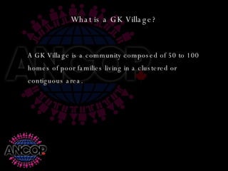 What is a GK Village? A GK Village is a community composed of 50 to 100 homes of poor families living in a clustered or contiguous area. 