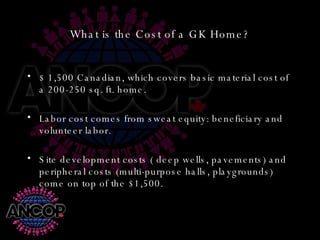 What is the Cost of a GK Home? $ 1,500 Canadian, which covers basic material cost of a 200-250 sq. ft. home. Labor cost comes from sweat equity: beneficiary and volunteer labor. Site development costs ( deep wells, pavements) and peripheral costs (multi-purpose halls, playgrounds) come on top of the $1,500. 