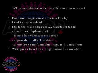 What are the criteria for GK area selection? Poor and marginalized area in a locality Land issues resolved Existence of a dedicated GK Caretaker team: - to oversee implementation - to mobilize volunteer resources - to provide feedback to donors - to ensure value formation program is carried out Willingness to set up a neighborhood association 