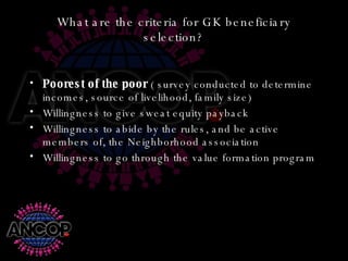 What are the criteria for GK beneficiary selection? Poorest of the poor  ( survey conducted to determine incomes, source of livelihood, family size) Willingness to give sweat equity payback Willingness to abide by the rules, and be active members of, the Neighborhood association Willingness to go through the value formation program 