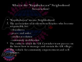 What is the “Kapitbahayan” Neigborhood Association? “ Kapitbahayan” means Neighborhood The association of resident beneficiaries who become responsible for: - cleanliness - peace and order - conflict resolution - community mobilization The entity to which the GK Caretaker team passes on the know-how to manage and sustain the GK village. The vehicle for community empowerment and self-reliance. 