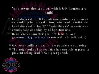 Who owns the land on which GK homes are built? Land donated to GK Foundation: usufruct agreement entered into between the foundation and beneficiaries Land donated to the GK “Kapitbahayan” Association: communal ownership by all beneficiaries. Beneficiaries amortizing land with NHA, local government, private owner (owned by beneficiaries) GK never builds on land where people are squatting. The neighborhood association has controls in place to prevent selling land for a 5 year period. 