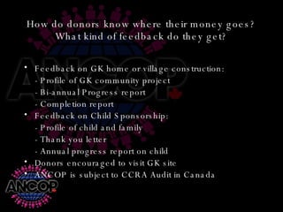 How do donors know where their money goes? What kind of feedback do they get? Feedback on GK home or village construction: - Profile of GK community project - Bi-annual Progress report - Completion report Feedback on Child Sponsorship: - Profile of child and family - Thank you letter - Annual progress report on child Donors encouraged to visit GK site ANCOP is subject to CCRA Audit in Canada 