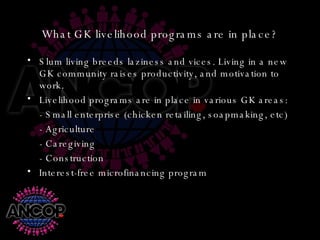 What GK livelihood programs are in place? Slum living breeds laziness and vices. Living in a new GK community raises productivity, and motivation to work. Livelihood programs are in place in various GK areas: - Small enterprise (chicken retailing, soapmaking, etc) - Agriculture - Caregiving - Construction Interest-free microfinancing program 