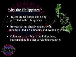 Project Model started and being    perfected in the Philippines Project start-up already underway in    Indonesia, India, Cambodia, and eventually Africa Volunteer base is big in the Philippines,    but expanding in other developing countries Why the Philippines ?   
