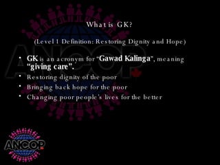 What is GK? (Level 1 Definition: Restoring Dignity and Hope) GK  is an acronym for “ Gawad Kalinga ”, meaning  “giving care”. Restoring dignity of the poor Bringing back hope for the poor Changing poor people’s lives for the better 