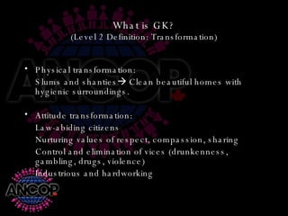 What is GK? (Level 2 Definition: Transformation) Physical transformation: Slums and shanties   Clean beautiful homes with hygienic surroundings. Attitude transformation: Law-abiding citizens Nurturing values of respect, compassion, sharing Control and elimination of vices (drunkenness, gambling, drugs, violence) Industrious and hardworking 