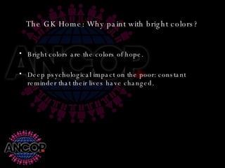 The GK Home: Why paint with bright colors? Bright colors are the colors of hope. Deep psychological impact on the poor: constant reminder that their lives have changed. 
