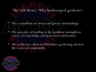 The GK Home: Why landscaped gardens? They contribute to clean and green surroundings The practice of tending to the gardens strengthens sense of ownership, and personal satisfaction. The collective effort of all families gardening, fosters the sense of community. 