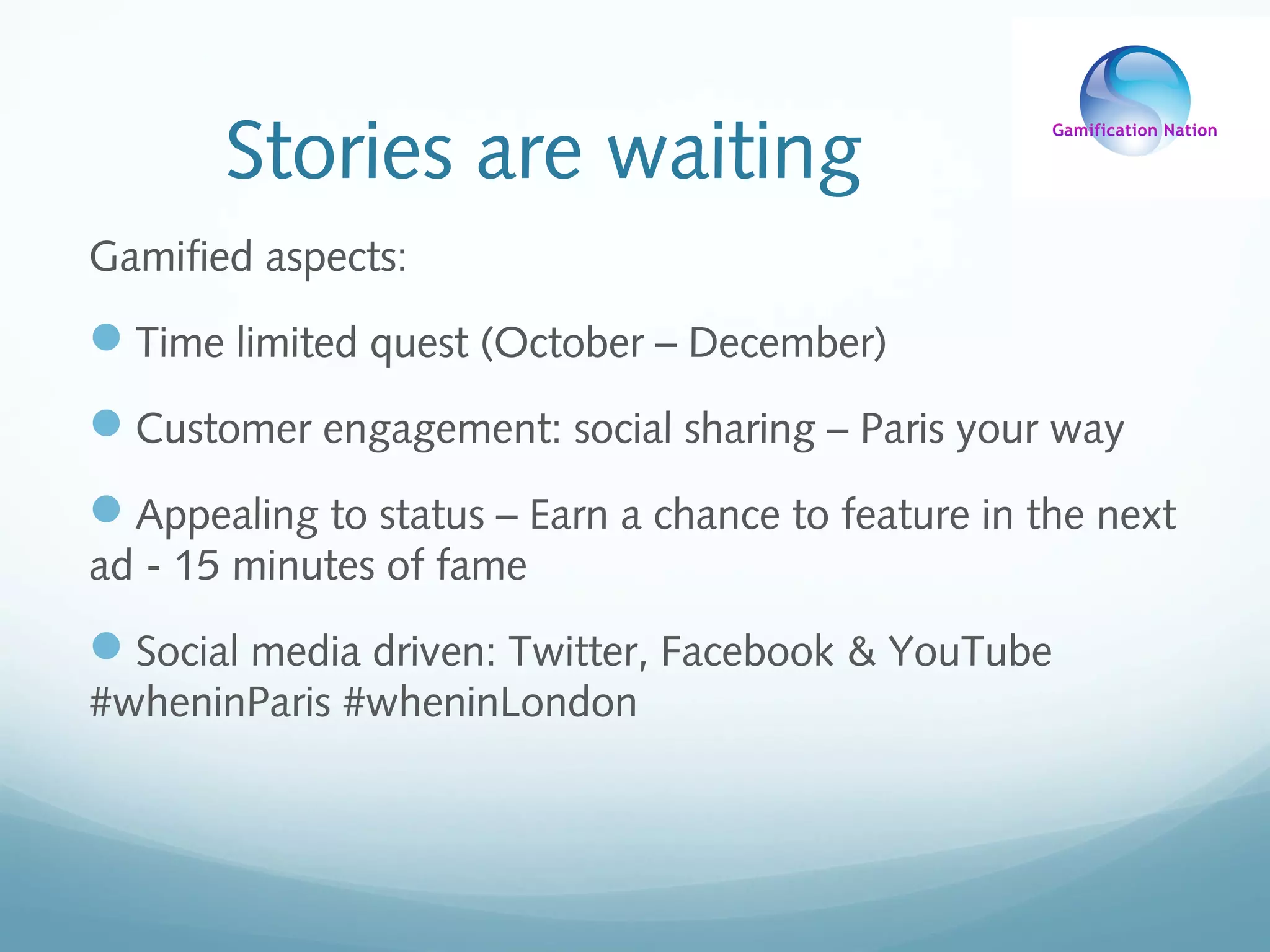 Stories are waiting
Gamified aspects:
Time limited quest (October – December)
Customer engagement: social sharing – Paris your way
Appealing to status – Earn a chance to feature in the next
ad - 15 minutes of fame
Social media driven: Twitter, Facebook & YouTube
#wheninParis #wheninLondon
 