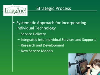 Strategic Process
• Systematic Approach for Incorporating
Individual Technology
– Service Delivery
– Integrated into Individual Services and Supports
– Research and Development
– New Service Models
 