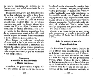 de María Santísima es mirada de los
Santos como una señal muy cierta de pre-
destinación.
Imaginémonos, pues, que. Jesucristo nos
dirige las palabras que dijo a San Juan:
¡He ahí a tu Madre! ¡Ah! ¡qué dicha la
nuestra! ¡La Madre de Dios es nuestra
amantísima Madre! Mas no olvidemos
tampoco que está repitiendo: Haced todo
cuanto mi Hijo os diga. Uniendo asi la
confianza en María Santísima con la ob-
servancia de los divinos preceptos, lejos
de ser presuntuosa nuestra devoción, será
prenda segura de eterna bienaventuranza
y medio infalible para alcanzarla.
Para lograr su poderoso valimiento,
ofrezco aquí a los hijos amantes de Ma-
ría diferentes devociones y obsequios que
podrán tributarle entre el año, escogiendo
cada cual con preferencia aquellos en que
halle mayor consuelo y que se acomoden
a sus ocupaciones.
Memorare
u oración de San Bernardo
a María Santísima
Acordaos, oh piadosísima Virgen Ma-
ría, que jamás se oyó decir que fuese de
— 186 —
Vos abandonado ninguno de cuantos han
acudido a vuestro amparo, ^implorado
vuestra protección y reclamado vuestro
auxilio. ^Animado con esta confianza, a
Vos también acudo, oh Virgen de vírge-
nes; y gimiendo bajo el peso de mis peca-
dos, me atrevo a comparecer ante vuestra
soberana presencia. No desechéis mis sú-
plicas, oh Madre del Verbo, antes bien
oídlas y acogedlas benignamente. Amén.
Tres años deindulgencia.
Plenaria, si se rezase durante un mes, confe-
sando, comulgando y orando a intención del
Sumo Pontífice (S. Penit. Ap. 8 de Septiembre
de 1935).
Acto de consagración a la
Virgen Santísima
Oh Purísima Virgen María, Madre de
Dios y Madre mía amantísima, centro de
las delicias y complacencias del Altísimo,
como la más perfecta de todas sus obras
y el más fiel espejo de sus perfecciones
divinas. ¿Qué gracias te daré, Señora,
por los inmensos favores y beneficios que
por tu intercesión he obtenido del cielo?
¡Cuántos años hace que yo ardería en el
infierno, si Tú, cual poderosa Abigail, no
— 187 —
 