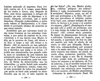 hubiese aplacado al supremo Juez irri-
tado contra mí. A ti vengo, pues;-Reina
de los-cielos y tierra, que, después de
Dios, eres única esperanza y refugio del
pecador en este valle de lágrimas; a ti,
acudo, Abogada universal, que a nadie
desechas; Abogada poderosísima, a quien
nada rehusa el Omnipotente; a ti clamo
desde el profundo abismo de miserias en
que estoy sumido.
Acuérdate que por salvarme tomó Je-
sús carne humana en tus entrañas virgi-
nales, y que antes de expirar en la cruz,
volviendo a ti sus dulces ojos, Mujer, te
dijo en la persona de Juan, ahí tienes o,
tu hijo; y luego a mí: ahí tienes a tu
Madre. ¡Ah! no merecía yo tan señalado
favor: mas Jesús traspasó en mí los títu-
los y derechos que tenía a tu amor. ¿Y
podrá una misericordia tan grande como
la suya no apiadarse de una miseria tan
extremada como la mía? Pues eres madre
y refugio de los pecadores; pues tus vasa-
llos, oh Reina de misericordia, son los
miserables; ¿y quién habrá más acreedor
que yo a tu clemencia, siendo, como soy,
el más miserable de todos los pecadores?
¿en quién se hará más potente tu mise-
ricordia que en mí, el más ingrato de
— 188 —
«dos tus hijos? ¿No ves, Madre piado-
lima, cuántos peligros me rodean?
Cuántos y cuan encarnizados enemigos
S
e persiguen? Muestra, pues, en mí el
^riño que profesabas a tu Hijo. No per-
mitas que prevalezca el infierno contra
b hijo tuyo, que, aunque indigno de este
iombre, te invoca y se acoge a la sombra
je tu amparo. ¿Qué? ¿Desplegaría el ene-
jigo más celo y ardor en perderme, que
í, la más tierna de todas las madres, en
ilvarme? ¡Ah! crimen sería pensarlo.
las deseas tú dispensarme favores, que
¡
o pedírtelos. Llorando, pues, mi ingra-
itud pasada, y queriendo de hoy en ade-
¡nte amarte con todo el afecto de mi
orazón, te elijo por Abogada, Reina y
íadre mía, consagrándome por siempre
amas a tu santo servicio. Pongo bajo tu.
mable imperio mis bienes, mi salud, mi
orazón, alma, potencias, sentidos, vida,
odo cuanto te^ngo y soy. En ti, después
le Jesús, pongo toda mi confianza. Sé
iempre mi amparo y mi defensa, oh Vir-
¡en poderosa, y en el terrible"trance de la
auerte, cuando el dragón infernal haya
bplegado sus esfuerzos para tragarme,
hiela a mi socorro, oh Madre amantísima,
alcánzame la perseverancia final. No
—. 189 —
 