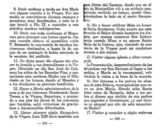 9. Decir mañana y tardo un Ave María
con alguna oración a la Virgen. Por este
medio se convirtieron jóvenes impuros y
pecadores muy desalmados, y esto és lo
que -movió a Pío IX a conceder a esta
práctica muchas indulgencias.
10. Decir con toda confianza el Memo-
rare para alcanzar una buena muerte. Con
esta oración obtuvo el apostólico varón
P. Bernardo la conversión de muchos fas-
cinerosos obstinados, y hasta la de uno
que de un puntapié le había arrojado de
la escalera del patíbulo.
11. No dejes pasar día alguno sin ofre-
cer tu familia y tus dependientes a la Vir-
gen, Ofrecíale un día San José de Cala-
sanz los niños de las Escuelas Pías, y apa-
reciósele esta cariñosa Madre con el Niño
Jesús en los brazos, dando al Maestro y
a los discípulos su preciosa bendición.
12. Hacer a María administradora de la
casa y de sus intereses. Nombrando Santa
Teresa a la Virgen, Superiora, y ponien-
do a sus pies las llaves de los conventos
que fundaba, salió victoriosa de gravísi-
mas e innumerables dificultades.
13. Llevar siempre algún Escapulario
de la Virgen. Luis XIII llevó también esta
— 194 —
lanta librea del Carmen, desde que en el
litio de Montpellier vio a un soldado que,
labiendo recibido un balazo, quedó ileso,
iplastándose la bala en el santo Escapu-
ario.
14. Oír o hacer celebrar Misa en honor
Me María Santísima. Cuan acepta sea esta
[devoción al Señor dícenlo bastante los Án-
geles, que oraban mientras San Isidoro
íestaba oyendo Misa; y su esposa Santa
:ííaría de la Cabeza, que, viniendo de una
ermita de la Virgen pasó un caudaloso
¡torrente a pie enjuto.
15. Visitar alguna iglesia o altar consa-
grado.
La Presentación, desprendimiento de las
del piadoso rey San Enrique al llegar a los
pueblos, y María se lo recompensó, vol-
viéndole la visita a la hora de la muerte.
16. Dar limosna a los pobres en obse-
quio de esta Señora, encargándoles que re-
cen un Ave María. Siendo niña Santa
Isabel reina de Hungría, daba a los po-
bres el dinero que recibía de sus padres
para juguetes y diversiones; ¿y qué favo-
res no alcanzó por ello de esta ámantísi-
ma Madre?
17. Visitar y consolar o algún enfermo
— 195 —
 