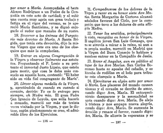 por amor a María. Acompañaba el beato
Alonso Rodríguez a un Padre de la Com-
pañía en este acto de caridad; y al subir
una cuesta muy agria con gran trabajo y
fatiga en el rigor del verano, se le apa-
reció María Santísima, y se dignó enju-
garle el sudor que manaba de su rostro.
18. Socorrer a las ánimas del Purgato-
rio más devotas de María, A Santa Brí-
gida, que tenía esta devoción, dijo la mis-
ma Virgen que este era uno de los obse-
quios que más la complacían.
19. Entrar en alguna Congregación <k
la Virgen y observar fielmente sus estatu-
tos. Preguntando el P. Lesio a su peni-
tente el inmortal Justo Lipsio, que estaba
para morir, qué cosa le daba más con-
stelo en aquella hora, contestó: "El haber
sido en vida fiel congregante de María",
20. Llevar alguna medalla de la Virgen,
y, apretándola, de cuando en cuando al
corazón, decirle: Yo os lo entrego para
siempre, oh Madre mía. El gran Padre
/'Jan Ignacio de Loyola, que solía hacerlo
a menudo, mereció ser más de treinta
veces visitado por la Virgen, y que le dic-
tase, según piadosamente se cree, el admi-
rable libro de los Ejercicios.
— 196 —
21. Compadecerse de los dolores de la
Virgen y rezar en su honor siete Ave Ma-
ñas. Santa Margarita de Cortona alcanzó
señalados favores del Cíelo, por la com-
pasión que tuvo a los dolores de esta afli-
gida Madre.
22. Tener los sentidos, principalmente
k vista, recogidas en honor de la Virgen.
El angélico joven San Luis Gonzaga, que
no se atrevía a mirar a la reina, ni aun a
su propia madre, mereció en Madrid que
la Virgen del Buen Consejo le hablase y
mandase entrar en la Compañía de Jesús.
23. Rezar el Ángelus, aun en público al
toque de las Ave Marías. San Carlos Bo-
rromeo hasta se apeaba del caballo, y se
hincaba de rodillas en el lodo para tribu-
tar este obsequio a María.
24. Ejercitarse en algún acto por amor
áe María. Los placeres del mundo causan
náuseas y el corazón se derrite de amor,
cuando digo: Ave, María, El entorpeci-
miento desaparece y la sensualidad se
agota cuando digo: Ave, María. Se aleja
la tristeza y nos empapa nueva alegría,
cuando digo: Ave, María. Se aumenta la
devoción y renace el fervor, cuando digo:
Ave, María. Se alienta la esperanza y se
— 197
 