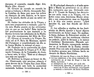 derrama el consuelo, cuando digo: Ave,
María (Bto. Alano).
25. Ofrecer de cuando en cuando las
penas y trabajos a María. Amasando San-
ta Catalina de Sena pan para los pobres
en obsequio de esta Señora, se le apare-
ció y la ayudó, dando al pan un sabor ex-
quisito.
26. Imitar las virtudes de la Virgen, y
para esto preguntarse a menudo: ¿qué ha-
ría esta Madre puesta en las circunstan-
cias en que yo me hallo? Esta imitación
fué precisamente la que mereció a los
Santos favores tan señalados de la Madre,
y tan alta recompensa del Hijo de Dios.
27. Ofrecer el corazón a la Virgen. Ha-
cíalo así el P. Ruiz de Montoya, apóstol
del Paraguay; y aceptándoselo un día es-
ta buena Madre, le entregó el suyo. ..
28. Trabajar en la conversión de algún
pecador. Excitando la Virgen al V. P, Ber-
nardo Cornago, de la Compañía de Jesús,
a hacer esto, le dijo: "Este es el obsequio
que más me agrada".
29. Refrenar la lengua en honor de Ma-
ría. Observando este precioso silencio el
gran devoto de la Virgen San Juan Silen-
ciario, mereció que toda la posteridad
extasiada hablase favorablemente de él.
— 198 —
30. El principal obsequio y el más agra-
lable a María es perseverar en su devo-
ión, cualquiera que sea. Habiendo omi-
ido el V. Tomás de Kempis las devoeio-
les que solía rezar a la Virgen, .-vio en
¡ueños como esta dulcísima Madre abra-
zaba a sus compañeros; mas en llegando
i él, le dijo con rostro severo: "¿Qué
¡guardas tú, que has dejado mi devo-
ción?"
31. Los sábados y vigilias de las festi-
vidades de María ayunar o hacer alguna
'fortificación en honor suyo. No pudien-
jdo Santa Juliana de Falconieri recibir el
Santo Viático, por los continuos vómitos
pe padecía, pidió le llevasen a lo menos
«1 Santísimo Sacramento. Hácenlo así:
desaparece la Hostia consagrada entrán-
dose en el corazón de la Santa; recom-
pensado Dios con esta milagrosa refección
los muchos ayunos que Juliana hacía en
obsequio de María Santísima.
Indulgencia del mes de Mayo o mes de María.
1) Los que asistieren a los actos realizados PÚ-
BLICAMENTE en el mes de Mayo o mes de,
María, lucrarán:
a) Indulgencia de 7 años, por cada ara.
b) Indulgencia plenaria, si asistieren por lo
menos de 10 días, confesando, comulgando
y rezando a intención del Sumo Pontífice.
- 199 _
 