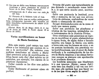2) Los que en dicho mes hicieren PRIVADAMENTE
oraciones u otros obsequios de piedad al
honor de la Sma. Virgen, lucrarán:
a) Indulgencia de 5 años una vez cada día
del mes.
b) Plenaria si lo hicieren todo el mes.
Mas donde dicho mes se realiza públicamente,
tales indulgencias lucrarán sólo aquellos Quí
están impedidos legítimamente de asistir al pú-
blico ejercicio.
(Socret. Mem. SI de Mayo 1815; S. C. /ni
18 de Junio de 1888; S. Penit. Apost. 28 de
Marzo de 193S).
Varias mortificaciones en honor
de María Santísima
Sólo este punto ¿qué campo tan vasto
ofrece a los cristianos que aspiran de ve-
ras a la perfección? ¡En cuántas cosas
podrían manifestar su afecto a María!
¡Qué preciosos actos de mortificación po-
drían hacer cada día! ¡Qué mérito no ad-
quirirían, por ejemplo, con alguna de las
prácticas siguientes:
Callar cuando se les dice una palabra
injuriosa;
Ceder fácilmente al parecer ajeno sin
porfiar;
— 200 —
Privarse del gusto que naturalmente se
tiene diciendo o escuchando cosas inúti-
k y, lo que sería mucho peor, murmu-
íando;
Sufrir con paciencia la lentitud, poca
maña y memoria de los que nos sirven;
Lejos de alabarse, confundirse de vérse-
ilabado u obsequiado de otros;
Escoger disimuladamente en la mesa el
socado que menos guste;
Sufrir con paciencia las picaduras y
nolestias de los insectos, mirándolos co-
no instrumentos de la Justicia Divina.
Otros cristianos más generosos se inge-
íian en mortificar el gusto absteniéndose
le alguna fruta, de algún dulce o bocado
íxquisito; ora besan la tierra; ora están
in breve rato con los brazos en cruz, o en
itra postura incómoda; ora practican va-
rias mortificaciones, que el amor de Jesús
¡rucificado y la contemplación de los do-
Ares de María inspiran a las almas fervo-
rosas; aunque es siempre con aprobación
le un prudente director.
Los hombres sensuales que blasfeman
k lo que ignoran (Epíst., canon Jud.)
;eerán esto con desdén y tal vez con irri-
lién; mas ¿de quiénes hay que hacer ca-
lo; de los que viven según la carne?
— 201 —
 