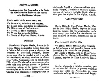 CORTE A MARÍA
Oraciones que los Asociados a la Corte
de María suelen decir en sus visitas
a la Santísima Virgen
Por la señal de la santa cruz, ¡etc.
V) Dios mío, atiende a mi socorro.
R) Señor mío, ayúdame prontamente.
V) Gloria sea al Padre eterno.
R) Gloría al Hijo soberano.
V) Y por los siglos infinitos.
R) Gloria al Espíritu Santo. Amén
ORACIÓN
Santísima Virgen María, Reina de los
cielos, Madre de nuestro Señor Jesucristo
y Señora del mundo; pues a nignuno des-
amparas ni desechas, ruégote, Secora,
mires con ojos de piedad a mí y a todos
los Asociados, en cuyo nombre te ofrezco
esta visita. Alcánzanos de tu benditísimo
Hijo el perdón de todos nuestros pecados,
para que con devoto afecto te podamos
obsequiar ahora en la tierra, y después
contemplar en la eterna bienaventuranza.
Gracias que esperamos conseguir por lot
— 302 —
méritos de Aquél a quien concebiste que-
dando Virgen, Jesucristo nuestro Señor,
que con el Padre y Espíritu Santo vive y
reina por los siglos de los siglos. Amén.
SALUTACIONES
i
María, Hija de Dios Padre; María, Ma-
dre de Dios Hijo; María, Esposa de Dios
Espíritu Santo; por tu Concepción purí-
sima ruego por todos los Asociados, en
cuyo nombre te saludo, diciéndote con el
Ángel:
Dios te salve, María, etc.
V) Santa, santa, santa María, vencedo-
ra del infierno y del pecado; llenos están
los cielos y la tierra de tus glorias.
R) Gloria a María, Hija de Dios Padre;
gloria a María, Madre de Dios Hijo; gloria
a María, Esposa de Dios Espíritu Santo.
n
María, abogada y Madre nuestra, por
tu maternidad divina y pureza virginal
ruega por todos los Asociados, en cuyo
nombre te saludo, diciéndote con el Ángel:
_ 203 —
 