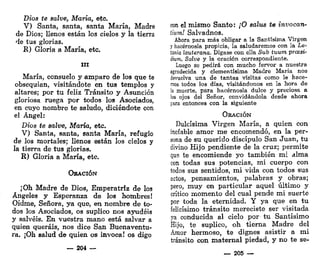 Dios te salve, María, etc.
V) Santa, santa, santa María, Madre
de Dios; llenos están los cielos y la tierra
de tus glorias.
R) Gloria a María, etc.
m
María, consuelo y amparo de los que te
obsequian, visitándote en tus templos y
altares; por tu feliz Tránsito y Asunción
gloriosa ruega por todos los Asociados,
en cuyo nombre te saludo, diciéndote con
el Ángel:
Dios te salve, María, etc.
V) Santa, santa, santa María, refugio
de los mortales; llenos están los cielos y
la tierra de tus glorias.
R) Gloria a María, etc.
ORACIÓN
¡Oh Madre de Dios, Emperatriz de los
Ángeles y Esperanza de los hombres!
Oídme, Señora, ya que, en nombre de to-
dos los Asociados, os suplico nos ayudéis
y salvéis. En vuestra mano está salvar a
quien queráis, nos dice San Buenaventu-
ra. ¡Oh salud de quien os invoca! os digo
— 204 —
con el mismo Santo: ¡O salus te invocan-
tium! Salvadnos.
Ahora para más obligar a la Santísima Virgen
y hacérnosla propicia, la saludaremos con la Le-
tanía lautarana. Dígase con ella Sub tuum prcesi-
dtum, Salve y la oración correspondiente.
Luego se pedirá con mucho fervor a nuestra
agradecida y clementísima Madre María nos
devuelva una de tantas visitas como le hace-
nos todos los días, visitándonos en la hora de
la muerte, para hacérnosla dulce y preciosa a
los ojos del Señor, convidándola desde ahora
para entonces con la siguiente
ORACIÓN
Dulcísima Virgen María, a quien con
inefable amor me encomendó, en la per-
sona de su querido discípulo San Juan, tu
divino Hijo pendiente de la cruz; permite
que te encomiende yo también mi alma
con todas sus potencias, mi cuerpo con
todos sus sentidos, mi vida con todos sus
actos, pensamientos, palabras y obras;
pero, muy en particular aquel último y
crítico momento del cual pende mi suerte
por toda la eternidad. Y ya que en tu
felicísimo tránsito mereciste ser visitada
ya conducida al cielo por tu Santísimo
Hijo, te suplico, oh tierna Madre del
Amor hermoso, te dignes asistir a mi
tránsito con maternal piedad, y no te se-
— 205 —
 