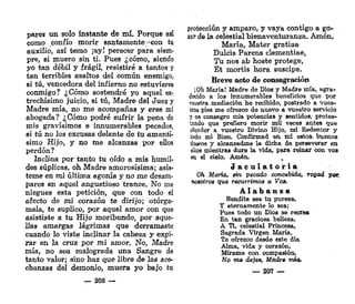 pares un solo instante de mí. Porque así
como confío morir santamente-con tu
auxilio, así temo ¡ay! perecer para siem-
pre, si muero sin tí. Pues ¿cómo, siendo
yo tan débil y frágil, resistiré a tantos y
tan terribles asaltos del común enemigo,
si tú, vencedora del infierno no estuvieres
conmigo? ¿Cómo sostendré yo aquel es-
trechísimo juicio, si tú, Madre del Juez y
Madre mía, no me acompañas y eres mi
abogada? ¿Cómo podré sufrir la pena de
mis gravísimos e innumerables pecados,
si tú no los excusas delante de tu amantí-
simo Hijo, y no me alcanzas por ellos
perdón?
Inclina por tanto tu oído a mis humil-
des súplicas, oh Madre amorosísima; asís-
teme en mi última agonía y no me desam-
pares en aquel angustioso trance. No me
niegues esta petición, que con todo el
afecto de mi corazón te dirijo; otórga-
mela, te suplico, por aquel amor con que
asististe a tu Hijo moribundo, por aque-
llas amargas lágrimas que derramaste
cuando lo viste inclinar la cabeza y expi-
rar en la cruz por mi amor. No, Madre
mía, no sea malograda una Sangre de
tanto valor; sino haz que libre de las ace-
chanzas del demonio, muera yo bajo tu
— 206 —
protección y amparo, y vaya contigo a go-
zar de la celestial bienaventuranza. Amén.
María, Mater gratiae
Dulcís Parens clementiae,
Tu nos ab hoste protege,
Et mortis hora suscipe.
Breve acto de consagración
¡Oh. María! Madre de Dios y Madre mía, agra-
decido a los innumerables beneficios que por
vuestra mediación he recibido, postrado a vues-
tros pies rae ofrezco de nuevo a vuestro servicio
y os consagro mis potencias y sentidos, protes-
tando que prefiero morir mü veces antea que
ofender a vuestro Divino Hijo, mi Redentor y
todo mi Bien. Confirmad en mí estos, buenos
d&seos y alcanzadme la dicha de perseverar en
ellos mientras dure la vida, para reinar con vos
en el cielo. Amén. ,
J a c u l a t o r i a
Oh María, sin pecado concebida, rogad por,
nosotros que recurrimos a Voa.
A l a b a n z a
Bendita sea tu pureza,
Y eternamente lo sea;
Pues todo un Dios se recrea
En tan graciosa belleza.
A Ti, celestial Princesa,
Sagrada Virgen María,
Te ofrezco desde este día
Alma, vida y corazón,
Mírame con compasión,
No me deje», Madre mía.
— 207 —
 