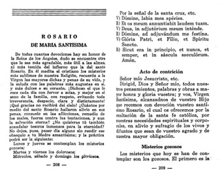 R O S A R I O
DE MARÍA SANTÍSIMA
De todas cuantas devociones hay en honor de
la Reina de los Ángeles, dudo se encuentre otra
que le sea más agradable, más útil a las almas,
ni más temida del infierno que la del santo
Rosario. En él medita el cristiano los misterios
más sublimes de nuestra Religión, recuerda a la
Virgen las mayores dichas y penas de su vida, y
la saluda con las palabras más augustas en sí,
y más dulces a su corazón. ¡Dichoso el que lo
rece cada día con fervor a solas, y mejor en el
seno de la familia, con respeto, - evitando toda
irreverencia, despacio, clara y distintamente!
¡Qué gracias no recibirá del cielo! ¿Cuántos por
medio del santo Rosario hallaron alivio en sus
penas, consuelo en las aflicciones, remedio de
los males, fuerza contra las tentaciones, y aun
la salvación eterna? ¿No quisieras tú también
acaudalar tesoros inmensos para la eternidad?
No dejes, pues, pasar día alguno sin rendir ese
obsequio a tu Madre amantísima; y la práctica
podrá ser la siguiente:
Lunes y jueve3 se contemplan los misterios
gozosos;
Martes y viernes los dolorosos;
Miércoles, sábado y domingo los glorioso».
— 208 —
Por la señal de la santa cruz, etc.
V) Dómine, labia mea apéries.
R) Et os meum annuntiabit laudem tuam.
V) Deus, in adjutórium meum inténde.
R) Dómine, ad adjuvándum me festina.
V) Gloria Patri, et Filio, et Spíritu
Sancto.
R) Sicut era in principio, et nunca, et
semper, et in sáecula saeculórum.
Amén.
Acto de contrición
Señor mío Jesucristo, etc.
Dirigid, Dios y Señor mío, todos nues-
tros pensamientos, palabras y obras a ma-
yor honra y gloria vuestra; y vos, Virgen
Santísima, alcanzadnos de vuestro Hijo
que recemos con devoción vuestro santí-
simo Rosario, el cual os ofrecemos por la
exaltación de la santa fe católica, por
nuestras necesidades espirituales y corpo-
rales, en alivio y sufragio de los vivos y
difuntos que sean de vuestro agrado y de
nuestra mayor obligación.
Misterios gozosos
Los misterios que hoy se han de con-
templar son los gozosos. El primero es la
— 209 —
 