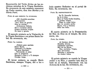 Encarnación del Verbo divino en las pu-
rísimas entrañas de la Virgen Santísima.
En reverencia de este misterio rezaremos
un Padre nuestro, diez Ave Marías y un
Gloria Patri.
Fruto de este misterio: LA HUMILDAD.
¡Oh! ¡humilde escuchas
Al Paraninfo!
"Ave, llena de gracia:
Dios es contigo".
Alcánzanos, Señora,
Que a nuestras almas
Largos raudales vengan
De amor y gracia.
El segundo misterio es la Visitación de
la Virgen Santísima a su prima Santa Isa-
bel. En reverencia, etc.
Fruto: LA CARIDAD.
¡Cuánto gozo sentiste
Dulce María,
Visitando a la Madre
Del gran Bautista!
Favorecida el alma
Con tu presencia
Siempre a Dios y a Ti siempre
Consigo tenga.
El tercer misterio es cuando María
Santísima, siempre Virgen, dio a luz a
— 210 —
Jesús nuestro Redentor en el portal de
Belén. En reverencia, etc.
Fruto: EL DESPRENDIMIENTO.
De Ti, Doncella hermosa,
La fe lo dice,
Nace el Verbo hecho hombre,
Y quedas Virgen.
Haga tu ruego dulce
Que en nuestro pecho
Nazca, viva y florezca
Niño tan beÜo.
El cuarto misterio es la Presentación
del Hijo de Dios en el templo. En reve-
rencia, etc.
Fruto: LA PUREZA.
Al Cordero divino
Rendida ofreces,
Legislador supremo,
Rey de los Reyes.
Haz, purísima Virgen,
Que fervorosos
Sentidos y potencias
Le rindan todos.
El quinto misterio es cuando la Virgen
perdió a su Hijo, y pasados tres días le
halló en el templo, disputando con los
doctores de la ley. En reverencia, etc.
— 211 —
 