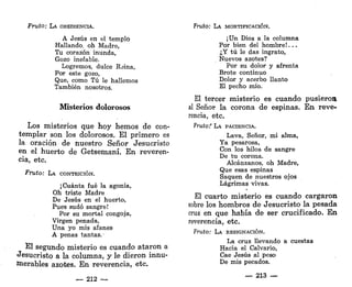 Fruto: LA OBEDIENCIA.
A Jesús en el templo
Hallando, oh Madre,
Tu corazón inunda,
Gozo inefable.
Logremos, dulce Reina,
Por este gozo,
Que, como Tú le hallemos
También nosotros.
Misterios dolorosos
Los misterios que hoy hemos de con-
templar son los dolorosos. El primero es
la oración de nuestro Señor Jesucristo
en el huerto de Getsemaní. En reveren-
cia, etc.
Fruto: LA CONTRICIÓN.
¡Cuánta fué la agonía,
Oh triste Madre
De Jesús en el huerto,
Pues sudó sangre!
Por su mortal congoja,
Virgen penada,
Una yo mis afanes
A penas tantas. •
El segundo misterio es cuando ataron a
Jesucristo a la columna, y le dieron innu-
merables azotes. En reverencia, etc.
— 212 —
Fruto: LA MORTIFICACIÓN.
¡Un Dios a la columna
Por bien del hombre!...
¿Y tú le das ingrato,
Nuevos azotes?
Por su dolor y afrenta
Brote continuo
Dolor y acerbo llanto
El pecho mío.
El tercer misterio es cuando pusieron
al Señor la corona de espinas. E n reve-
rencia, etc.
Frutof LA PACIENCIA.
Lava, Señor, mi alma,
Ya pesarosa,
Con los hilos de sangre
De tu corona.
Alcánzanos, oh Madre,
Que esas espinas
Saquen de nuestros ojos
Lágrimas vivas.
El cuarto misterio es cuando cargaron
sobre los hombros de Jesucristo la pesada
cruz en que había de ser crucificado. En
reverencia, etc.
Fruto: LA RESIGNACIÓN.
La cruz llevando a cuestas
Hacia el Calvario,
Cae Jesús al peso
De mis pecados.
— 213 —
 