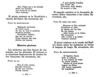 Haz, Virgen que a su ejemplo
Sobre los hombros
Las cruces de mi estado
Lleve animoso.
El quinto misterio es la Crucifixión y
muerte del Señor. En reverencia, etc.
Fruto: LA PERSEVERANCIA.
Sigámosle fervientes
Al monte sacro,
Ya que en cruz le pusieron
Nuestros pecados.
Concédeme, Señora,
Que por su muerte
Tenga siempre mis ojos
Hechos dos fuentes.
Misterios gloriosos
Los misterios que hoy hemos de con-
templar son los gloriosos. El primero es
la triunfante Resurrección de nuestro Se-
ñor Jesucristo. En reverencia, etc.
Fruto: LA FE.
Eres al orbe entero,
Doncella hermosa,
De Sol que resucita
Plácida aurora.
— 214 —
Y pues glorias inundan
Tan fausto día,
Vuélvenos, dulce Madre,
De muerte a vida.
El segundo misterio es la Ascensión de
nuestro Señor Jesucristo a los cielos. E n
reverencia, etc.
Fruto: EL DESEO DEL CIELO.
Mientras el Hijo asciende
Triunfante al cielo,
Le sigues con las alas
De tus deseos.
¿Qué hacéis en la tierra,
Oh corazones?
¡Oh! ¡vuelen a su centro
Vuestros amores!
El tercer misterio es la venida del Espí-
ritu Santo sobre los Apóstoles en forma
de lenguas de fuego. E n reverencia, etc.
Frwío: EL RECONOCIMIENTO.
El Espíritu Santo
Todo te inflama,
Y con lenguas de fuego
Tu gloria ensalza.
Raudal de ricos dones
Logren tus Hijos,
¡Oh fuente inagotable
De beneficios!
_ 215 —
 