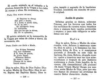 El cuarto misterio es el tránsito y la
gloriosa Asunción de la Virgen a los cielos
en cuerpo y alma. En reverencia, etc.
Fruto: UNA BUENA MUERTE."
Al Empíreo te elevas
Con gala y fausto,
Y a quien el pecho diste,
Te da su lado.
En. refulgente trono
Ya sublimada,
Haz que los que te sirven.
Sin fin te aplaudan.
El quinto misterio es la coronación de
la Virgen por reina de cielos y tierra. En
reverencia, etc.
Fruto: UNIÓN CON JESÚS Y MARÍA.
Las divinas Personas
Con tres diademas
A Ti, llena de gracia,
De gloria llenan.
Soberana Señora
De tierra y cielo,
Cíñenos de tu mano
Laurel eterno.
Dios te salve, Hija de Dios Padre; Dios
te salve, Madre de Dios Hijo; Dios te sal-
ve, Esposa del Espíritu Santo; Dios te
~ 216 —
salve, templo y sagrario de la beatísima
Trinidad, concebida sin mancha de peca-
do original.
Acción de gracias
Infinitas gracias os damos, soberana
Princesa, por los favores que todos los
días recibimos de vuestra mano; tenednos
ahora y siempre bajo vuestra protección
y amparo; y para más obligaros os salu-
damos con una
S a l v e
Dios te salve, Reina y Madre de mise-
ricordia, vida, dulzura y esperanza nues-
tra, Dios te salve; a ti llamamos los des-
terrados hijos de Eva, a ti suspiramos
gimiendo y llorando en este valle de
lágrimas. Ea, pues, Señora, abogada nues-
tra, vuelve a nosotros esos tus ojos mise-
ricordiosos; y después de este destierro
muéstranos a Jesús, fruto bendito de tu
vientre. ¡Oh clementísima! ¡Oh piadosa!
¡Oh dulce Virgen María! Ruega por nos-
otros, santa Madre de Dios, para que sea-
mos dignos de alcanzar las promesas de
nuestro Señor Jesucristo. Amén.
217 —
 