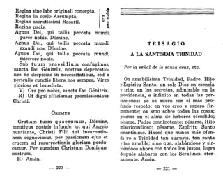 -o
e S
Regina sñie labe originali concepta,
Regina in coelo Assumpta,
Regina sacratissimi Rosarii, f ~ °
Regina pacis, ' &
Agnus Dei, qui tollis peccata mundi,
parce nobis, Dómine.
Agnus Dei, qui tollis peccata mundi,
exaudí nos, Dómine.
Agnus Dei, qui tollis peccata mundi,
miserere nobis.
Sub t u u m praesidium confugimus,
sancta Dei Génitrix, nostras deprecatio-
nes ne despicias in necessitatibus, sed a
periculis cunctis libera nos semper, Virgo
gloriosa et benedicta.
V) Ora pro nobis, sancta Dei Génitrix.
R) Ut digni efficiamur promissionibus
Christi.
OREMUS
Gratiam tuam quaesumus, Dómine,
mentigus nostris infunde; ut qui Angelo
nuntiante, Christi Filii tui incarnatio-
nem cognovimus, per passionem ejus et
crucem ad resurrectionis gloriam perdu-
camur. Per eumdem Christum Dominum
nostrum.
R) Amén.
— 220 —
T R I S A G I O
A LA SANTÍSIMA TRINIDAD
Por la señal de la santa cruz, etc.
Oh amabilísima Trinidad, Padre, Hijo
y Espíritu Santo, un solo Dios en esencia
y trino en los secretos, admirable en la
providencia, e infinito en todas las per-
fecciones: yo os adoro con el más pro-
fundo respeto; en vos creo y espero fir-
memente; os amo sobre todas las cosas;
pésame en el alma de haberos ofendido;
pésame, Padre omnipotente; pésame, Hijo
misericordioso; pésame, Espíritu Santo
amantísimo. Haced que nunca más ofen-
da yo a Trinidad tan augusta, tan santa
y tan amable; sino que, alabándoos y sir-
viéndoos ahora con todos los justos, logre
después alabaros con los Serafines, eter-
namente. Amén.
— 221 —
 