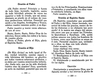Oración al Padre
¡Oh Padre eterno! Principio y fuente
de todo bien, increado, ingénito, centro
de toda felicidad; gozóme dé veros tan
superior a todo lo creado, que mi enten-
dimiento se pierde en el océano de vues-
tras perfecciones infinitas. Permitid que
unido a los Ángeles, Arcángeles y Tronos,
celebre vuestro inmenso poder, y os diga:
Padre nuestro y nueve veces alternan-
do con él coro:
Santo, Santo, Santo, Señor Dios de los
ejércitos, llenos están los cielos y la tierra
de vuestra gloria.
Gloria al Padre, gloria al Hijo, gloria
al Espíritu Santo.
Oración al Hijo
¡Oh Hijo divino! en todo igual al Pa-
dre, verdad infalible, camino seguro y
vida felicísima del hombre; os glorifico
por todos vuestros soberanos atributos, y
os alabo por vuestra misericordia infinita.
¡Ay, Jesús mío, que no he sido discípulo
vuestro sino de nombre! Pero, queriendo
ya serlo en realidad, permitid que una mi
— 222 —
voz a la de los Principados, Dominaciones
y Potestades; y ensalzando con ellos vues-
tra sabiduría infinita, os diga:
Padre nuestro, etc.
Oración al Espíritu Santo
¡Oh Espíritu consolador que procedéis
del Padre y del Hijo, Amor increado, ma-
nantialde todas las gracias, centro de to-
das las dulzuras; y no obstante tan poco
amado! A lo menos me alegro del encen-
dido amor con que os aman las Virtudes,
los Querubines y Serafines. ¡Oh, quién
pudiese amaros con todos los hombres de
la tierra, como esos Espíritus os aman en
el cielo. Permitid siquiera que, uniéndo-
me a ellos, os diga con todo afecto:
Padre nuestro, etc.
Luego repítase tres veces:
Santo Dios, Santo fuerte, Santo inmor-
tal; libradnos, Señor de todo mal.
V) Bendigamos al Padre y al Hijo con
el Espíritu Santo.
R) Alabémosle y ensalcémosle por to-
dos los siglos.
ORACIÓN
Omnipotente y sempiterno Dios, que te
dignaste revelar a tus siervos la gloria de
— 223 —
 