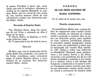 la eterna Trinidad, y hacer que, confe-
sando una sola fe verdadera, adoremos la
unidad en tu augusta Majestad; te roga-
mos, Señor, que en virtud de esta misma
fe, nos veamos siempre libres de toda
adversidad y peligro, por Jesucristo nues-
tro Señor. Amén.
Devoción al Espíritu Santo
Ven, Espíritu Santo, llena los corazo-
nes de tus fieles y enciende en ellos el
fuego de tu amor.
V) Envía, Señor, tu Espíritu, y vivifi-
carán todas las cosas.
R) Y renovarás la faz de toda la tierra.
ORACIÓN
Oh Dios, que, con la ilustración del Es-
píritu Santo has enseñado a las almas de
los fieles; concédenos saber rectamente
según el mismo Espíritu Santo, y gozar
siempre de su consuelo. Por Jesucristo
nuestro Señor. Amén.
— 224 —
C O R O N A
DE LOS SIETE DOLORES DE
MARÍA SANTÍSIMA
Por la señal de la santa cruz, etc.
Oración preparatoria
Oh amabilísima Madre mía: aunque in-
digno de comparecer ante vuestro acata-
miento, confiado no obstante en vuestra
bondad y postrado a vuestros pies, os su-
plico me alcancéis gracia para meditar
con fruto vuestros acerbísimos dolores.
No permitáis queden malogrados tantos
dolores como vos padecisteis, y tanta san-
gre derramada por vuestro Hijo santísi-
mo. ¡Oh! ¡llegue a todos una redención
tan abundante! Alcanzad, pues, perseve-
rancia a los justos, fervor a los tibios,
conversión a los pecadores, luz de fe a los
infieles, humildad y sumisión a los cismá-
ticos y herejes, alivio a las Ánimas del
Purgatorio y exaltación a la santa fe cató-
lica. Traspasen nuestro corazón esas espa-
das que atraviesan vuestro pecho purísi-
mo, corten y arranquen de nuestra alma
— 225 —
 
