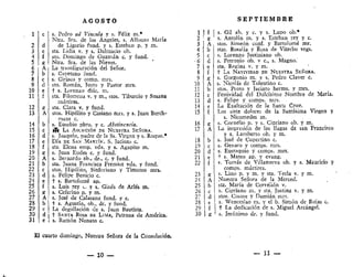 AGOSTO
s. Pedro ad Vincula y s, Félix m.#
Ntra. Sra. de los Ángeles, s, Alfonso María
de Ligorio fund. y s. Esteban p. y m.
sta. Lidia v. y s. Dalníacio ob,
sto. Domingo de Guzmán c. y fund.
Ntra. Sra. de las Nieves.
La transfiguración del Señor.
s. Cayetano fund,
s. Ciríaco y comp. mrs.
sto. Román, Justo y Pastor mrs.
t s. Lorenzo diác. m.
sta. Filomena v. y m., stos. Tiburcio y Susana
mártires.
sta. Clara v. y fund.
stos. Hipólito y Casiano mrs, y s. Juan Berch-
mans c.
s. Eusebio pbro. y c. Abstinencia.
(í( LA ASUNCIÓN DE NUESTRA SEÑORA.
s. Joaquín, padre de la Ss. Virgen y s, Roque.*
DÍA DE SAN MARTÍN*. S. Jacinto c.
sta. Elena emp. vda. y s. Agapito m.
s, Juan Eudes c. y fund.
s. Bernardo ab., dr., c. y fund.
sta. Juana Francisca Fremiot vda. y fund.
stos. Hipólito, Sinforiano y Timoteo mrs.
s. Felipe Benicio c.
t s. Bartolomé ap.
s. Luis rey c. y s. Ginés de Arles m.
s. Ceferino p. y m.
s. José de Calasanz fund. y c.
t s. Agustín, ob., dr. y fund.
La degollación de s. Juan Bautista.
t SANTA. ROSA DE LIMA, Patrona de América.
s. Ramón Nonato c.
El cuarto domingo, Nuestra Señora de la Consolación.
— 10 —
S E P T I E M B R E
1
2
3
4
5
6
7
8
9
0
1
2
3
£
g
A
b
c
d
e
f
g
A
b
c
d
30 | g
s, Gil ab. y c. y s. Lupo ob.*
s. Antolín m. y s. Esteban rey y c.
stos. Simeón conf. y Bartolomé mr.
stas, Rosalía y Rosa de Viterbo vrgs.
s. Lorenzo Justiniano ob.
s. Petronio ob. v c, s. Magno.
sta. Regina v. y m.
+ LA NATIVIDAD DE NUESTRA SEÑORA.
s. Gorgonio m. y s, Pedro Claver c.
s. Nicolás de Toíentino c.
stos. Proto y Jacinto herms. y mrs.
Festividad del Dulcísima Nombre de María.
s. Felipe y comps, mrs.
J^a Exaltación de la Santa Cruz.
Los siete dolores de la Santísima Virgen y
s. Nicomedes m.
s, Cornelio p. y s, Cipriano ob. y m.
La impresión de las llagas de san Francisco
y s. Lamberto ob. y m.
s. José de Cupertino c.
s. Genaro y comps. mrs.
s. Eustaquio y comps. mrs.
+ s. Mateo ap, y evang.
s. Tomás de Viílanueva ob. y s. Mauricio y
comps. mártires.
s. Lino p. y m. y sta. Tecla v. y ni.
Nuestra Señora de la Merced.
sta. María de Cerveüón v.
s. Cipriano m. y sta. Justina v. y m.
stos. Cosme y Damián mrs.
s. Wenceslao m. y el b. Simón de Rojas c.
f La dedicación de s, Miguel Arcángel.
s. Jerónimo dr. y fund.
— 11 —
 