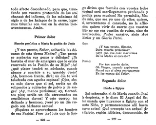 todo afecto desordenado, para que, triun-?
fando con vuestra protección de las ace-<
chanzas del infierno, de las máximas deí
siglo y de los halagos de la carne, logre-j
mos triunfar con voz en la eterna bien-;
aventuranza. Amén.
Primer dolor
Simeón profetiza a María la pasión de Jesús
¿Y tan pronto, Señor, acibaráis las dul-
zuras de esta tierna Madre? ¿Tan pronto
se acabarán sus gozos y delicias? ¿No
bastaba el mar de amargura que le estaba
reservado en la Pasión de su Hijo? ¡Ay!
¿qué placer tendrá en adelante, cuando
abrace y acaricie a su querido Jesús?
¡Ah, hermosa frente, dirá; un día te veré
taladrada con agudas espinas! ¡Ojos, aho-
ra más claros que el sol, seréis un día
eclipsados y cubiertos de polvo y de san-
gre! ¡Ay, manos purísimas; ay, tierneci-
tos pies; seréis un día atravesados con
cruelísimos clavos! Y este cuerpo, tan
delicado y hermoso, ¡veré yo un día ras-
gado con bárbaros azotes!
¡Siquiera se aprovechasen los hombres
de esa Pasión! Pero ¡ay! ¡oís que la San-
— 226 —
>gre divina que formáis con vuestra leche
[virginal será sacrilegamente profanada y
{perdida para muchos! No permitáis,-Ma-
;dre mía, que sea yo uno de ellos; quiero,
•sí, acrecentaros el consuelo, no la aflic-
ción; quiero vivir de suerte que vuestro
Hijo no me sea ocasión de ruina, sino de
resurrección. Padre nuestro, siete Ave
Marías y un Gloria Patri.
Coso:
¿Y tan presto, Simeón,
Dura muerte profetizas?
¡Ay! ¿no ves cuál martirizas
De la Madre el corazón?
PUEBLO:
Por tan acerbo dolor,
Oh Virgen, cuando expiremos
Haced que el alma entreguemos
En las manos del Señor.
Segundo dolor
Huida a Egipto
Qué sobresalto el de María cuando José
la despierta, y le dice: El Ángel del Se-
ñor manda que huyamos a Egipto con el
santo Niño, y permanezcamos allí hasta
nuevo aviso! ¡Qué precepto tan arduo! ¡Ir
a Egipto, región idólatra, desconocida, de
— 227 —
 